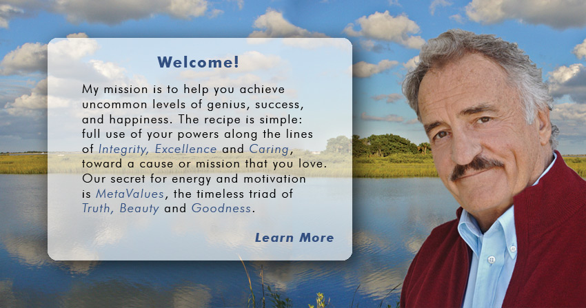Welcome! My mission is to help you achieve uncommon levels of genius, success, and happiness. The recipe is simple: full use of your powers along the lines of Integrity, Excellence and Caring, toward a cause or mission that you love. My secret sauce for energy and motivation is MetaValues, the timeless triad of Truth, Beauty and Goodness.